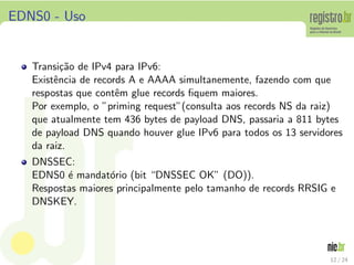 EDNS0 - Uso


   Transi¸˜o de IPv4 para IPv6:
          ca
   Existˆncia de records A e AAAA simultanemente, fazendo com que
        e
   respostas que contˆm glue records ﬁquem maiores.
                      e
   Por exemplo, o ”priming request”(consulta aos records NS da raiz)
   que atualmente tem 436 bytes de payload DNS, passaria a 811 bytes
   de payload DNS quando houver glue IPv6 para todos os 13 servidores
   da raiz.
   DNSSEC:
   EDNS0 ´ mandat´rio (bit “DNSSEC OK” (DO)).
          e        o
   Respostas maiores principalmente pelo tamanho de records RRSIG e
   DNSKEY.




                                                                  12 / 24
 