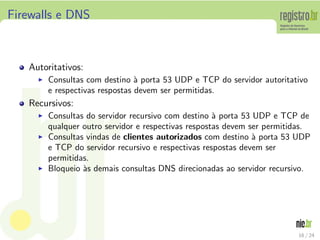 Firewalls e DNS



   Autoritativos:
     ◮   Consultas com destino ` porta 53 UDP e TCP do servidor autoritativo
                                 a
         e respectivas respostas devem ser permitidas.
   Recursivos:
     ◮   Consultas do servidor recursivo com destino ` porta 53 UDP e TCP de
                                                      a
         qualquer outro servidor e respectivas respostas devem ser permitidas.
     ◮   Consultas vindas de clientes autorizados com destino ` porta 53 UDP
                                                                a
         e TCP do servidor recursivo e respectivas respostas devem ser
         permitidas.
     ◮   Bloqueio `s demais consultas DNS direcionadas ao servidor recursivo.
                  a




                                                                          16 / 24
 