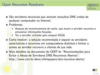 Open Recursive Resolvers


   S˜o servidores recursivos que aceitam consultas DNS vindas de
    a
   qualquer computador na Internet.
   Problemas:
     ◮   Ataques de envenenamento de cache, que levam o servidor recursivo a
         armazenar informa¸oes forjadas;
                             c˜
     ◮   Ter o servidor utilizado para ataques DDoS.
   Como resolver: a solu¸˜o recomendada ´ separar os servidores
                          ca                e
   autoritativos e recursivos em computadores distintos e limitar o
   acesso ao servidor recursivo a clientes de sua rede.
   Mais detalhes no documento do CERT.br “Recomenda¸oes para
                                                       c˜
   Evitar o Abuso de Servidores DNS Recursivos Abertos”:
   http://www.cert.br/docs/whitepapers/dns-recursivo-aberto/



                                                                         17 / 24
 