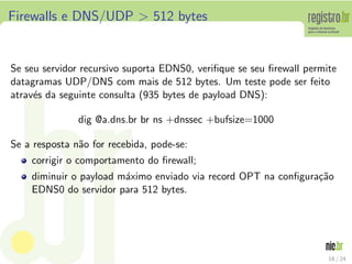 Firewalls e DNS/UDP > 512 bytes


Se seu servidor recursivo suporta EDNS0, veriﬁque se seu ﬁrewall permite
datagramas UDP/DNS com mais de 512 bytes. Um teste pode ser feito
atrav´s da seguinte consulta (935 bytes de payload DNS):
     e

               dig @a.dns.br br ns +dnssec +bufsize=1000

Se a resposta n˜o for recebida, pode-se:
               a
    corrigir o comportamento do ﬁrewall;
    diminuir o payload m´ximo enviado via record OPT na conﬁgura¸˜o
                        a                                       ca
    EDNS0 do servidor para 512 bytes.




                                                                      18 / 24
 