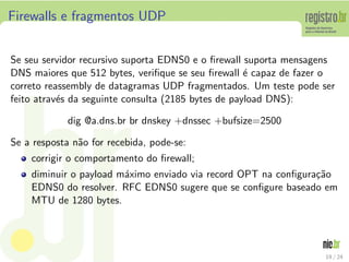 Firewalls e fragmentos UDP


Se seu servidor recursivo suporta EDNS0 e o ﬁrewall suporta mensagens
DNS maiores que 512 bytes, veriﬁque se seu ﬁrewall ´ capaz de fazer o
                                                     e
correto reassembly de datagramas UDP fragmentados. Um teste pode ser
feito atrav´s da seguinte consulta (2185 bytes de payload DNS):
           e

             dig @a.dns.br br dnskey +dnssec +bufsize=2500

Se a resposta n˜o for recebida, pode-se:
               a
    corrigir o comportamento do ﬁrewall;
    diminuir o payload m´ximo enviado via record OPT na conﬁgura¸˜o
                        a                                       ca
    EDNS0 do resolver. RFC EDNS0 sugere que se conﬁgure baseado em
    MTU de 1280 bytes.




                                                                   19 / 24
 