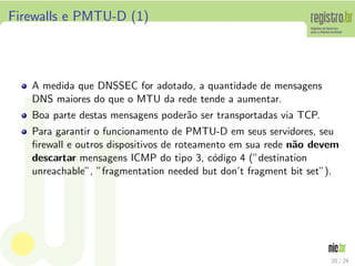 Firewalls e PMTU-D (1)



   A medida que DNSSEC for adotado, a quantidade de mensagens
   DNS maiores do que o MTU da rede tende a aumentar.
   Boa parte destas mensagens poder˜o ser transportadas via TCP.
                                   a
   Para garantir o funcionamento de PMTU-D em seus servidores, seu
   ﬁrewall e outros dispositivos de roteamento em sua rede n˜o devem
                                                            a
   descartar mensagens ICMP do tipo 3, c´digo 4 (”destination
                                           o
   unreachable”, ”fragmentation needed but don’t fragment bit set”).




                                                                   20 / 24
 