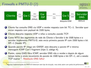 Firewalls e PMTU-D (2)




  1    Cliente faz consulta DNS via UDP e recebe resposta com bit TC=1. Servidor quer
       enviar resposta com payload de 2185 bytes.
  2    Cliente descarta resposta UDP e refaz a consulta usando TCP.
  3    Como MTU dos segmentos de rede do Cliente e Servidor ´ de 1500 bytes e o
                                                             e
       servidor implementa PMTU-D, este envia primeiro pacote IP com 1500 bytes e bit
       DF=1 (header IP).
  4    Quando pacote IP chega em GWISP, este descarta o pacote IP e retorna
       mensagem ICMP Can’t fragment (tipo 3, c´digo 4).
                                              o
  5    Por´m, como GWS ﬁltra ICMP, servidor DNS n˜o o recebe e depois de algum
          e                                        a
       tempo tenta o envio novamente do pacote de 1500 bytes e bit DF=1, at´ a sess˜o
                                                                           e       a
       TCP expirar 2 . Resolu¸˜o DNS falha!
                             ca

  2
      Algumas implementa¸oes de PMTU-D detectam este tipo de situa¸˜o, mas ainda assim com perda de performance.
                        c˜                                        ca
                                                                                                                   21 / 24
 