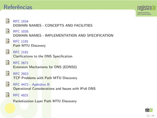 Referˆncias
     e

   RFC 1034
   DOMAIN NAMES - CONCEPTS AND FACILITIES
   RFC 1035
   DOMAIN NAMES - IMPLEMENTATION AND SPECIFICATION
   RFC 1191
   Path MTU Discovery
   RFC 2181
   Clariﬁcations to the DNS Speciﬁcation
   RFC 2671
   Extension Mechanisms for DNS (EDNS0)
   RFC 2923
   TCP Problems with Path MTU Discovery
   RFC 4472 - Apˆndice B
                 e
   Operational Considerations and Issues with IPv6 DNS
   RFC 4821
   Packetization Layer Path MTU Discovery



                                                         22 / 24
 