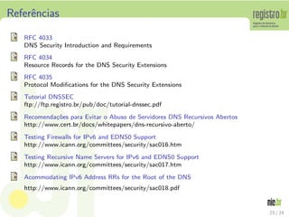 Referˆncias
     e

   RFC 4033
   DNS Security Introduction and Requirements
   RFC 4034
   Resource Records for the DNS Security Extensions
   RFC 4035
   Protocol Modiﬁcations for the DNS Security Extensions
   Tutorial DNSSEC
   ftp://ftp.registro.br/pub/doc/tutorial-dnssec.pdf
   Recomenda¸oes para Evitar o Abuso de Servidores DNS Recursivos Abertos
             c˜
   http://www.cert.br/docs/whitepapers/dns-recursivo-aberto/
   Testing Firewalls for IPv6 and EDNS0 Support
   http://www.icann.org/committees/security/sac016.htm
   Testing Recursive Name Servers for IPv6 and EDNS0 Support
   http://www.icann.org/committees/security/sac017.htm
   Acommodating IPv6 Address RRs for the Root of the DNS
   http://www.icann.org/committees/security/sac018.pdf


                                                                            23 / 24
 