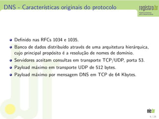 DNS - Caracter´
              ısticas originais do protocolo




    Deﬁnido nas RFCs 1034 e 1035.
    Banco de dados distribu´ atrav´s de uma arquitetura hier´rquica,
                             ıdo      e                       a
    cujo principal prop´sito ´ a resolu¸˜o de nomes de dom´
                       o     e         ca                 ınio.
    Servidores aceitam consultas em transporte TCP/UDP, porta 53.
    Payload m´ximo em transporte UDP de 512 bytes.
             a
    Payload m´ximo por mensagem DNS em TCP de 64 Kbytes.
             a




                                                                       4 / 24
 