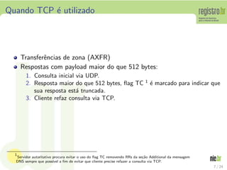 Quando TCP ´ utilizado
           e




      Transferˆncias de zona (AXFR)
              e
      Respostas com payload maior do que 512 bytes:
       1. Consulta inicial via UDP.
                                                                          1
       2. Resposta maior do que 512 bytes, ﬂag TC                             ´ marcado para indicar que
                                                                              e
          sua resposta est´ truncada.
                           a
       3. Cliente refaz consulta via TCP.




  1
  Servidor autoritativo procura evitar o uso do ﬂag TC removendo RRs da se¸˜o Additional da mensagem
                                                                          ca
  DNS sempre que poss´ a ﬁm de evitar que cliente precise refazer a consulta via TCP.
                        ıvel
                                                                                                       7 / 24
 