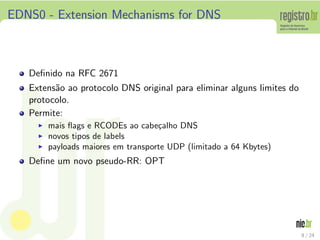EDNS0 - Extension Mechanisms for DNS



   Deﬁnido na RFC 2671
   Extens˜o ao protocolo DNS original para eliminar alguns limites do
         a
   protocolo.
   Permite:
     ◮   mais ﬂags e RCODEs ao cabe¸alho DNS
                                     c
     ◮   novos tipos de labels
     ◮   payloads maiores em transporte UDP (limitado a 64 Kbytes)
   Deﬁne um novo pseudo-RR: OPT




                                                                        9 / 24
 