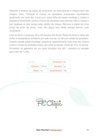 Adicione a mistura de pasta de amendoim ao bowl grande e misture bem até
integrar tudo. Coloque a massa na assadeira preparada, espelhando
igualmente por toda ela. cubra com outra folha de papel manteiga a massa e
pressione ﬁrmemente contra o fundo da assadeira para prensar bem a massa e
sair qualquer ar que possa estar dentro da massa. Remova o papel de cima
antes de levar ao forno, mas não jogue fora ainda porque iremos usar
novamente.
Leve ao forno e asse por 35 a 40 minutos até ﬁrmar. Retire do forno e deixe ela
esfriar a temperatura ambiente por pelo menos 15 minutos ainda na assadeira.
Usando aquele papel manteiga, pressione vigorosamente mais uma vez a barra
contra o fundo da assadeira antes de cortar as barras. Corte de 10 a 12 barras.
Armazene na geladeira em um pote tampado por até 1 semana ou congele
para mais de 1 mês.
Mais Receitas? Acesse aqui! 13
 