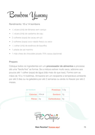 B b Y my
Rendimento: 10 a 14 bombons

	•	 3/4 xícara (chá) de tâmaras sem caroço
	•	 1/2 xícara (chá) de castanha de caju
	•	 2 colheres (sopa) de cacau em pó
	•	 2 colheres (sopa) coco ralado fresco ou seco
	•	 1/2 colher (chá) de essência de baunilha
	•	 1 pitada de sal marinho
	•	 1 mão cheia de chocolate picado 70% cacau (opcional)
Preparo
Coloque todos os ingredientes em um processador de alimentos e processe
até uma “farofa ﬁna” se formar. Se a mistura estiver muito seca, adicione aos
poucos até 1 colher (sopa) de água (não mais do que isso). Forme com as
mãos de 10 a 14 bolinhas. Armazene em um recipiente a temperatura ambiente
por até 3 dias ou na geladeira por até 2 semanas ou ainda no freezer por até 2
meses.
Mais Receitas? Acesse aqui! 15
 