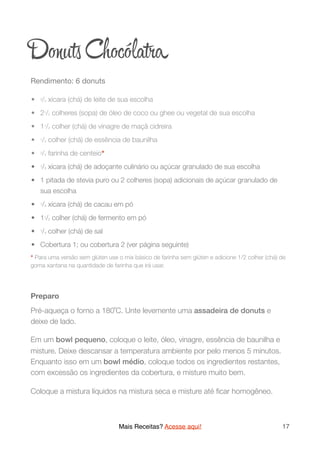Dоuʦ Chocóla a
Rendimento: 6 donuts

	•	 2/3 xícara (chá) de leite de sua escolha
	•	 21/2 colheres (sopa) de óleo de coco ou ghee ou vegetal de sua escolha
	•	 11/2 colher (chá) de vinagre de maçã cidreira
	•	 1/2 colher (chá) de essência de baunilha
	•	 3/4 farinha de centeio*
	•	 1/3 xícara (chá) de adoçante culinário ou açúcar granulado de sua escolha
	•	 1 pitada de stevia puro ou 2 colheres (sopa) adicionais de açúcar granulado de
sua escolha
	•	 1/4 xícara (chá) de cacau em pó
	•	 11/2 colher (chá) de fermento em pó
	•	 1/4 colher (chá) de sal
	•	 Cobertura 1; ou cobertura 2 (ver página seguinte)
* Para uma versão sem glúten use o mix básico de farinha sem glúten e adicione 1/2 colher (chá) de
goma xantana na quantidade de farinha que irá usar.
Preparo
Pré-aqueça o forno a 180˚C. Unte levemente uma assadeira de donuts e
deixe de lado.
Em um bowl pequeno, coloque o leite, óleo, vinagre, essência de baunilha e
misture. Deixe descansar a temperatura ambiente por pelo menos 5 minutos.
Enquanto isso em um bowl médio, coloque todos os ingredientes restantes,
com excessão os ingredientes da cobertura, e misture muito bem.
Coloque a mistura líquidos na mistura seca e misture até ﬁcar homogêneo.
Mais Receitas? Acesse aqui! 17
 
