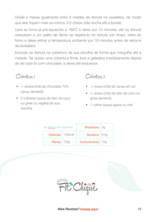 Divida a massa igualmente entre 6 moldes de donuts na assadeira, de modo
que elas ﬁquem mais ou menos 2/3 cheias (não encha até a borda).
Leve ao forno já pré-aquecido a 180˚C e deixe por 13 minutos, até os donuts
crescerem e um palito de dente ao espeta-lo no donuts sair limpo. retire do
forno e deixe esfriar a temperatura ambiente por 10 minutos antes de retira-lo
da assadeira.
Encoste os donuts na cobertura de sua escolha de forma que mergulhe até a
metade. Se quiser uma cobertura ﬁrme, leve a geladeira imediatamente depois
de de cobri-lo com chocolate, e deixe até endurecer.
Mais Receitas? Acesse aqui! 18
	•	 1/2 xícara (chá) de chocolate 70%
cacau derretido
	•	 2 colheres (sopa) de óleo de coco
ou ghee ou vegetal de sua
escolha
	•	 1/4 xícara (chá) de cacau em pó
	•	 1/4 xícara (chá) de óleo de coco ou
ghee derretido
	•	 1 colher (sopa) agave ou mel
Cobрt a 1 Cobрt a 2
 