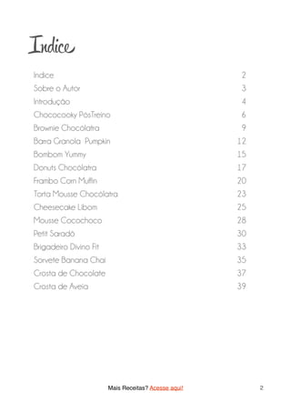 Indi
Indice 2
Sobre o Autor 3
Introdução 4
Chococooky PósTreino 6
Brownie Chocólatra 9
Barra Granola Pumpkin 12
Bombom Yummy 15
Donuts Chocólatra 17
Frambo Corn Muffin 20
Torta Mousse Chocólatra 23
Cheesecake Libom 25
Mousse Cocochoco 28
Petit Saradô 30
Brigadeiro Divino Fit 33
Sorvete Banana Chai 35
Crosta de Chocolate 37
Crosta de Aveia 39
Mais Receitas? Acesse aqui! 2
 