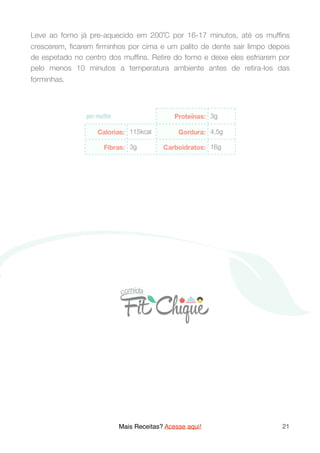 Leve ao forno já pre-aquecido em 200˚C por 16-17 minutos, até os mufﬁns
crescerem, ﬁcarem ﬁrminhos por cima e um palito de dente sair limpo depois
de espetado no centro dos mufﬁns. Retire do forno e deixe eles esfriarem por
pelo menos 10 minutos a temperatura ambiente antes de retira-los das
forminhas.
 
Mais Receitas? Acesse aqui! 21
 