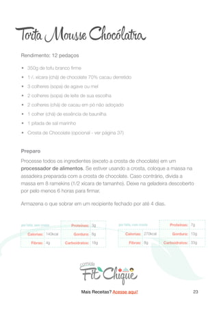 T ta M se Chocóla a
Rendimento: 12 pedaços

	•	 350g de tofu branco ﬁrme
	•	 11/3 xícara (chá) de chocolate 70% cacau derretido
	•	 3 colheres (sopa) de agave ou mel
	•	 2 colheres (sopa) de leite de sua escolha
	•	 2 colheres (chá) de cacau em pó não adoçado
	•	 1 colher (chá) de essência de baunilha
	•	 1 pitada de sal marinho
	•	 Crosta de Chocolate (opcional - ver página 37)
Preparo
Processe todos os ingredientes (exceto a crosta de chocolate) em um
processador de alimentos. Se estiver usando a crosta, coloque a massa na
assadeira preparada com a crosta de chocolate. Caso contrário, divida a
massa em 8 ramekins (1/2 xícara de tamanho). Deixe na geladeira descoberto
por pelo menos 6 horas para ﬁrmar.
Armazena o que sobrar em um recipiente fechado por até 4 dias.
Mais Receitas? Acesse aqui! 23
 