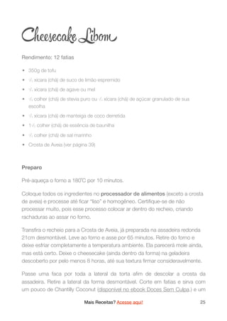 Ch ecake Lib
Rendimento: 12 fatias

	•	 350g de tofu
	•	 1/2 xícara (chá) de suco de limão espremido
	•	 1/4 xícara (chá) de agave ou mel
	•	 1/8 colher (chá) de stevia puro ou 1/4 xícara (chá) de açúcar granulado de sua
escolha
	•	 1/3 xícara (chá) de manteiga de coco derretida
	•	 11/2 colher (chá) de essência de baunilha
	•	 1/2 colher (chá) de sal marinho
	•	 Crosta de Aveia (ver página 39)
Preparo
Pré-aqueça o forno a 180˚C por 10 minutos.
Coloque todos os ingredientes no processador de alimentos (exceto a crosta
de aveia) e processe até ﬁcar “liso” e homogêneo. Certiﬁque-se de não
processar muito, pois esse processo colocar ar dentro do recheio, criando
rachaduras ao assar no forno.
Transﬁra o recheio para a Crosta de Aveia, já preparada na assadeira redonda
21cm desmontável. Leve ao forno e asse por 65 minutos. Retire do forno e
deixe esfriar completamente a temperatura ambiente. Ela parecerá mole ainda,
mas está certo. Deixe o cheesecake (ainda dentro da forma) na geladeira
descoberto por pelo menos 8 horas, até sua textura ﬁrmar consideravelmente.
Passe uma faca por toda a lateral da torta aﬁm de descolar a crosta da
assadeira. Retire a lateral da forma desmontável. Corte em fatias e sirva com
um pouco de Chantilly Coconut (disponível no ebook Doces Sem Culpa.) e um
Mais Receitas? Acesse aqui! 25
 