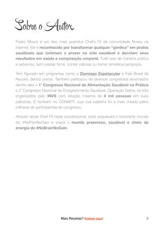 So e o Aut
Pedro Moura é um dos mais queridos Chef’s Fit da comunidade ﬁtness na
internet. Ele é reconhecido por transformar qualquer “gordice” em pratos
saudáveis que turbinam o prazer na vida saudável e decolam seus
resultados em saúde e composição corporal. Tudo isso de maneira prática
e saborosa, sem passar fome, contar calorias ou tomar remédios perigosos.
Tem ﬁgurado em programas como o Domingo Espetacular e Fala Brasil da
Record, dentro outros. Também participou de diversos congressos renomados
dentre eles o 1˚ Congresso Nacional de Alimentação Saudável na Prática
e 2˚ Congresso Nacional de Emagrecimento Saudável, Operação Detox, os três
organizados pelo INVS com lotação máxima de 4 mil pessoas em suas
palestras. E também no CONAFIT, cuja sua palestra foi a mais votada pelos
milhares de participantes do congresso.
Através deste Chef Fit nada convencional, você esquecerá o torturante mundo
do #NoPainNoGain e viverá o mundo prazeroso, saudável e cheio de
energia do #NoBrainNoGain. 
Mais Receitas? Acesse aqui! 3
 