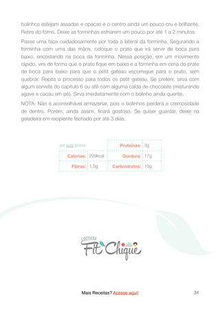 bolinhos estejam assadas e opacas e o centro ainda um pouco cru e brilhante.
Retire do forno. Deixe as forminhas esfriarem um pouco por até 1 a 2 minutos.
Passe uma faca cuidadosamente por toda a lateral da forminha. Segurando a
forminha com uma das mãos, coloque o prato que irá servir de boca para
baixo, encostando na boca da forminha. Nessa posição, em um movimento
rápido, vire de forma que o prato ﬁque em baixo e a forminha em cima do prato
de boca para baixo para que o petit gateau escorregue para o prato, sem
quebrar. Repita o processo para todos os petit gateau. Se preferir, sirva com
algum sorvete do capítulo 6 ou até com alguma calda de chocolate (misturando
agave e cacau em pó). Sirva imediatamente com o bolinho ainda quente.
NOTA: Não é aconselhável armazenar, pois o bolinhos perderá a cremosidade
de dentro. Porém, ainda assim, ﬁcará gostoso. Se quiser guardar, deixe na
geladeira em recipiente fechado por até 3 dias.
Mais Receitas? Acesse aqui! 31
 