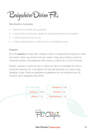 Brigade o Div o Fit
Rendimento: 6 porções

	•	 3 xícaras (chá) de leite de sua escolha
	•	 1/2 xícara (chá) de adoçante culinário ou açúcar granulado de sua escolha
	•	 1 colher (sopa) de cacau em pó
	•	 1 colher (sopa) de ghee ou óleo de coco ou manteiga de coco
Preparo
Em uma panela em fogo alto, coloque o leite e o adoçante (ou açúcar) e mexa
sem parar. Assim que levantar fervura, baixe o fogo para médio e continue
mexendo sempre, até engrossar bem (mais ou menos de 15 a 20 minutos).
Depois, coloque o cacau em pó e o ghee (ou óleo ou manteiga de coco) e
continue mexendo por mais alguns minutos até encorpar um pouco mais.
Desligue o fogo. Deixe na geladeira na geladeira em um recipiente por 40
minutos, até o brigadeiro ﬁcar ﬁrme.
Mais Receitas? Acesse aqui! 33
 
