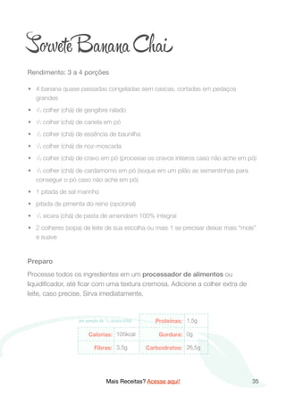 S vete B a Chai
Rendimento: 3 a 4 porções

	•	 4 banana quase passadas congeladas sem cascas, cortadas em pedaços
grandes
	•	 3/4 colher (chá) de gengibre ralado
	•	 3/4 colher (chá) de canela em pó
	•	 1/2 colher (chá) de essência de baunilha
	•	 1/8 colher (chá) de noz-moscada
	•	 1/8 colher (chá) de cravo em pó (processe os cravos inteiros caso não ache em pó)
	•	 1/8 colher (chá) de cardamomo em pó (soque em um pilão as sementinhas para
conseguir o pó caso não ache em pó)
	•	 1 pitada de sal marinho
	•	 pitada de pimenta do reino (opcional)
	•	 1/4 xícara (chá) de pasta de amendoim 100% integral
	•	 2 colheres (sopa) de leite de sua escolha ou mais 1 se precisar deixar mais “mole”
e suave
Preparo
Processe todos os ingredientes em um processador de alimentos ou
liquidiﬁcador, até ﬁcar com uma textura cremosa. Adicione a colher extra de
leite, caso precise. Sirva imediatamente. 
Mais Receitas? Acesse aqui! 35
 