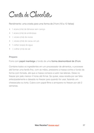 Cr ta de Choc ate
Rendimento: uma crosta para uma forma de 21cm (10 a 12 fatias)

	•	 1 xícara (chá) de tâmaras sem caroço
	•	 1 xícara (chá) de amêndoas
	•	 1/3 xícara (chá) de nozes
	•	 1/3 xícara (chá) de cacau em pó
	•	 1 colher (sopa) de água
	•	 1/4 colher (chá) de sal
Preparo
Forre com papel manteiga o fundo de uma forma desmontável de 21cm.
Combine todos os ingredientes em um processador de alimentos, e processe
até formar uma farofa ﬁna. com as mãos, pressione a massa contra o fundo da
forma com forrada, até que a massa comece a subir nas laterais. Deixe no
freezer por pelo menos 4 horas até ﬁrmar. Se quiser, essa receita por ser feita
antecipadamente e deixada no freezer para quando for usar, fazendo um
cheesecake ou torta. Cubra com papel ﬁlme e armazene no freezer por até 2
semanas.
Mais Receitas? Acesse aqui! 37
 