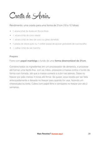 Cr ta de Aveia
Rendimento: uma crosta para uma forma de 21cm (10 a 12 fatias)

	•	 1 xícara (chá) de Aveia em ﬂocos ﬁnos
	•	 1/2 xícara (chá) de coco ralado
	•	 1/4 xícara (chá) de óleo de coco ou ghee derretido
	•	 1 pitada de stevia puro ou 1 colher (sopa) de açúcar granulado de sua escolha
	•	 1/4 colher (chá) de sal marinho
Preparo
Forre com papel manteiga o fundo de uma forma desmontável de 21cm.
Combine todos os ingredientes em um processador de alimentos, e processe
até formar uma farofa ﬁna. com as mãos, pressione a massa contra o fundo da
forma com forrada, até que a massa comece a subir nas laterais. Deixe no
freezer por pelo menos 4 horas até ﬁrmar. Se quiser, essa receita por ser feita
antecipadamente e deixada no freezer para quando for usar, fazendo um
cheesecake ou torta. Cubra com papel ﬁlme e armazene no freezer por até 2
semanas. 
Mais Receitas? Acesse aqui! 39
 