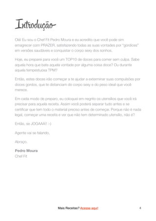 In odução
Olá! Eu sou o Chef Fit Pedro Moura e eu acredito que você pode sim
emagrecer com PRAZER, satisfazendo todas as suas vontades por “gordices”
em versões saudáveis e conquistar o corpo sexy dos sonhos.
Hoje, eu preparei para você um TOP10 de doces para comer sem culpa. Sabe
aquela hora que bate aquela vontade por alguma coisa doce? Ou durante
aquela tempestuosa TPM?
Então, estes doces irão começar a te ajudar a exterminar suas compulsões por
doces gordos, que te distanciam do corpo sexy e do peso ideal que você
merece.
Em cada modo de preparo, eu coloquei em negrito os utensílios que você irá
precisar para aquela receita. Assim você poderá separar tudo antes e se
certiﬁcar que tem todo o material preciso antes de começar. Porque não é nada
legal, começar uma receita e ver que não tem determinado utensílio, não é?
Então, se JOGAAA!! :-)
Agente vai se falando,
Abraço.
Pedro Moura 
Chef Fit 
Mais Receitas? Acesse aqui! 4
 