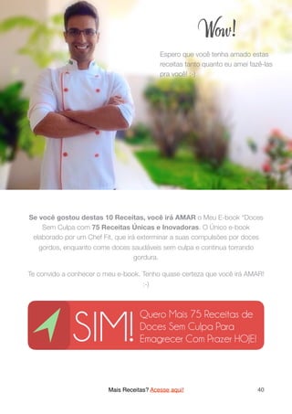 Se você gostou destas 10 Receitas, você irá AMAR o Meu E-book “Doces
Sem Culpa com 75 Receitas Únicas e Inovadoras. O Único e-book
elaborado por um Chef Fit, que irá exterminar a suas compulsões por doces
gordos, enquanto come doces saudáveis sem culpa e continua torrando
gordura.
Te convido a conhecer o meu e-book. Tenho quase certeza que você irá AMAR!
:-)
Mais Receitas? Acesse aqui! 40
W !
Espero que você tenha amado estas
receitas tanto quanto eu amei fazê-las
pra você! :-)
SIM!
Quero Mais 75 Receitas de
Doces Sem Culpa Para
Emagrecer Com Prazer HOJE!
 