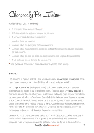 Chococooky PósTre o
Rendimento: 12 a 14 cookies

	•	 3 xícaras (chá) de aveia em ﬂocos*
	•	 1/2 xícara (chá) de açúcar mascavo ou de coco
	•	 1 colher (chá) de bicarbonato de sódio
	•	 1/2 colher (chá) sal marinho
	•	 1/2 xícara (chá) de chocolate 65% cacau picado
	•	 1/4 xícara (chá) mais 2 colheres (sopa) de adoçante culinário ou açúcar granulado
de sua escolha.
	•	 1/4 xícara (chá) de óleo de coco ou ghee ou outro óleo vegetal de sua escolha
	•	 4 a 6 colheres (sopa) de leite de sua escolha
* Use aveia em ﬂocos sem glúten para uma versão sem glúten.
Preparo
Pré-aqueça o forno a 200˚C. Unte levemente uma assadeiras retangular (forre
com papel manteiga se quiser facilitar a limpeza) e deixe de lado.
Em um processador (ou liquidiﬁcador), coloque a aveia, açúcar mascavo,
bicarbonato de sódio e sal e processe bem. Transﬁra para um bowl grande e
adicione as gotinhas de chocolate, o adoçante culinário (ou o açúcar granulado
de sua escolha), óleo e 2 colheres (sopa) do leite. Misture para formar a massa
e aos poucos vá adicionando o leite de sua escolha, se a massa estiver muito
seca, até formar uma massa grossa e ﬁrme. Usando suas mãos ou uma colher,
forme de 12 a 14 bolinhas semelhantes. Coloque-as na assadeira que você
preparou e achate as bolinhas até formarem os cookies.
Leve ao forno já pre-aquecido e deixe por 15 minutos. Os cookies pareceram
“crus” ainda, porém é isso que a gente quer, porque eles irão continuar
assando mais um pouco enquanto esfriam. Retire do forno e deixe esfriar a
Mais Receitas? Acesse aqui! 6
 