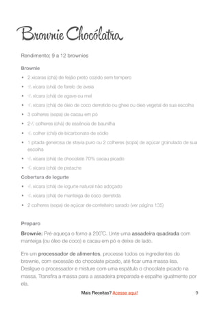 Br ie Chocóla a
Rendimento: 9 a 12 brownies

Brownie
	•	 2 xícaras (chá) de feijão preto cozido sem tempero
	•	 1/2 xícara (chá) de farelo de aveia
	•	 1/3 xícara (chá) de agave ou mel
	•	 1/4 xícara (chá) de óleo de coco derretido ou ghee ou óleo vegetal de sua escolha
	•	 3 colheres (sopa) de cacau em pó
	•	 21/2 colheres (chá) de essência de baunilha
	•	 1/2 colher (chá) de bicarbonato de sódio
	•	 1 pitada generosa de stevia puro ou 2 colheres (sopa) de açúcar granulado de sua
escolha
	•	 2/3 xícara (chá) de chocolate 70% cacau picado
	•	 1/2 xícara (chá) de pistache
Cobertura de Iogurte
	•	 1/2 xícara (chá) de iogurte natural não adoçado
	•	 1/4 xícara (chá) de manteiga de coco derretida
	•	 2 colheres (sopa) de açúcar de confeiteiro sarado (ver página 135)
Preparo
Brownie: Pré-aqueça o forno a 200˚C. Unte uma assadeira quadrada com
manteiga (ou óleo de coco) e cacau em pó e deixe de lado.
Em um processador de alimentos, processe todos os ingredientes do
brownie, com excessão do chocolate picado, até ﬁcar uma massa lisa.
Desligue o processador e misture com uma espátula o chocolate picado na
massa. Transﬁra a massa para a assadeira preparada e espalhe igualmente por
ela.
Mais Receitas? Acesse aqui! 9
 