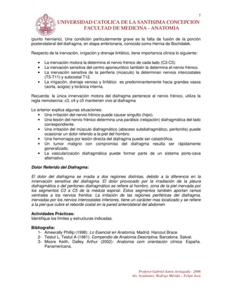 7
               UNIVERSIDAD CATOLICA DE LA SANTISIMA CONCEPCION
                        FACULTAD DE MEDICINA - ANATOMIA

(punto herniario). Una condición particularmente grave es la falta de fusión de la porción
posterolateral del diafragma, en etapa embrionaria, conocido como Hernia de Bochdalek.

Respecto de la inervación, irrigación y drenaje linfático, tiene importancia clínica lo siguiente:

   •   La inervación motora la determina el nervio frénico de cada lado (C3-C5).
   •   La inervación sensitiva del centro aponeurótico también la determina el nervio frénico.
   •   La inervación sensitiva de la periferia (músculo) la determinan nervios intercostales
       (T5-T11) y subcostal T12.
   •   La irrigación, drenaje venoso y linfático es predominantemente hacia grandes vasos
       (aorta, acigos) y torácica interna.

Recuerda: la única innervación motora del diafragma pertenece al nervio frénico, utiliza la
regla nemotecnia: c3, c4 y c5 mantienen vivo al diafragma

Lo anterior explica algunas situaciones:
   • Una irritación del nervio frénico puede causar singulto (hipo).
   • Una lesión del nervio frénico determina una parálisis (relajación) diafragmática del lado
       correspondiente.
   • Una irritación del músculo diafragmático (absceso subdiafragmático, peritonitis) puede
       ocasionar un dolor referido a la piel del hombro.
   • Una hemorragia por lesión directa del diafragma puede ser catastrófica.
   • Un tumor maligno con compromiso del diafragma resulta ser rápidamente
       generalizado.
   • La vascularización diafragmática puede formar parte de un sistema porto-cava
       alternativo.

Dolor Referido del Diafragma:

El dolor del diafragma se irradia a dos regiones distintas, debido a la diferencia en la
innervación sensitiva del diafragma. El dolor provocado por la irradiación de la pleura
diafragmática o del peritoneo diafragmático se refiere al hombro, zona de la piel inervada por
los segmentos C3 a C5 de la medula espinal. Estos segmentos también aportan ramos
ventrales a los nervios frenitos. La irritación de las regiones periféricas del diafragma,
inervadas por los nervios intercostales inferiores, tiene un carácter mas localizado y se refiere
a la piel que cubre el reborde costal en la pared anterolateral del abdomen

Actividades Prácticas:
Identifique los límites y estructuras indicadas.

Bibliografía:
   1- Ameerally Phillip (1998): Lo Esencial en Anatomía. Madrid. Harcout Brace.
   2- Testut L, Testut A (1981): Compendio de Anatomia Descriptiva. Barcelona. Salvat.
   3- Moore Keith, Dalley Arthur (2002): Anatomia com orientación clínica. España.
       Panamericana.




                                                                Profesor Gabriel Astete Arriagada - 2006
                                                           Als. Ayudantes: Rodrigo Mérida – Felipe Jara
 