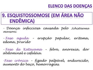 - Doença infecciosa causada pelo Schistosoma
mansoni.
- Fase aguda – erupção papular, eritema,
edema, prurido
- Fase de Katayama – febre, anorexia, dor
abdominal e cefaléia.
-Fase crônica – fígado palpável, endurecido,
aumento do baço, hemorragias.
 