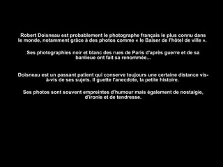 Robert Doisneau est probablement le photographe français le plus connu dans le monde, notamment grâce à des photos comme « le Baiser de l'hôtel de ville ».  Ses photographies noir et blanc des rues de Paris d'après guerre et de sa banlieue ont fait sa renommée... Doisneau est un passant patient qui conserve toujours une certaine distance vis-à-vis de ses sujets. Il guette l'anecdote, la petite histoire.  Ses photos sont souvent empreintes d'humour mais également de nostalgie, d'ironie et de tendresse. 