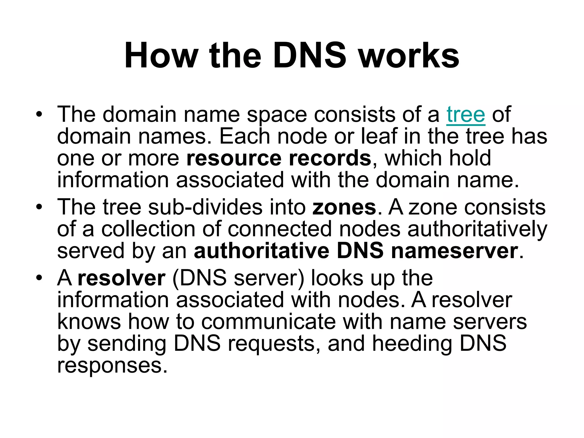How the DNS works
• The domain name space consists of a tree of
domain names. Each node or leaf in the tree has
one or more resource records, which hold
information associated with the domain name.
• The tree sub-divides into zones. A zone consists
of a collection of connected nodes authoritatively
served by an authoritative DNS nameserver.
• A resolver (DNS server) looks up the
information associated with nodes. A resolver
knows how to communicate with name servers
by sending DNS requests, and heeding DNS
responses.
 