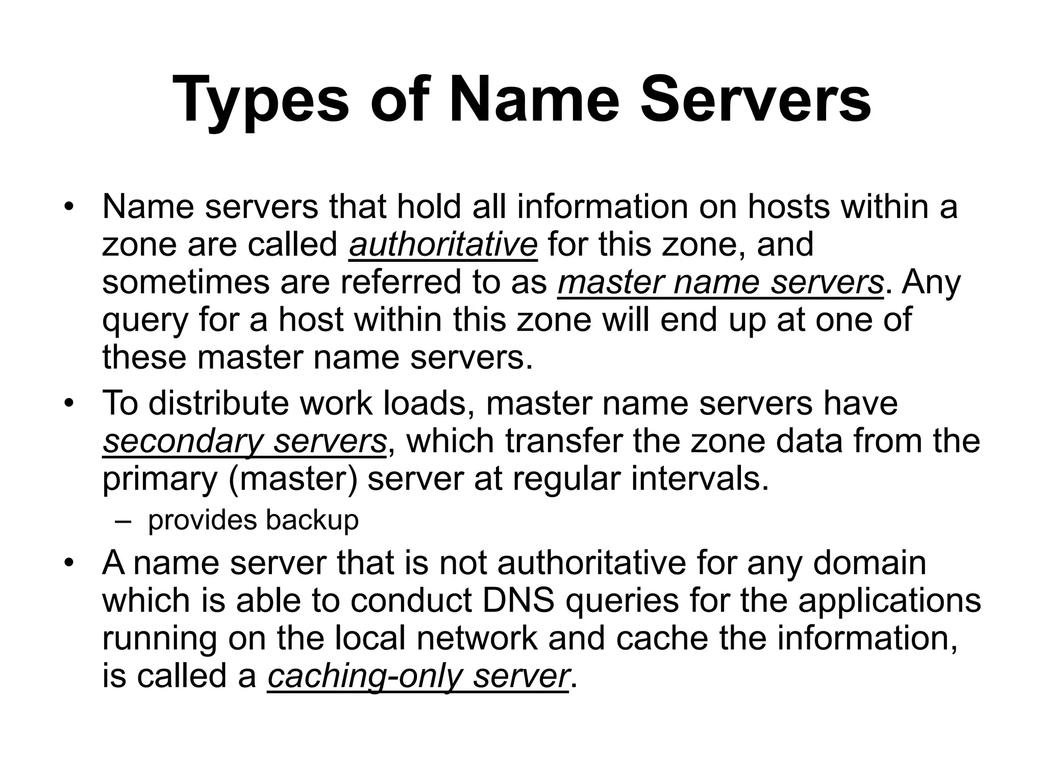 Types of Name Servers
• Name servers that hold all information on hosts within a
zone are called authoritative for this zone, and
sometimes are referred to as master name servers. Any
query for a host within this zone will end up at one of
these master name servers.
• To distribute work loads, master name servers have
secondary servers, which transfer the zone data from the
primary (master) server at regular intervals.
– provides backup
• A name server that is not authoritative for any domain
which is able to conduct DNS queries for the applications
running on the local network and cache the information,
is called a caching-only server.
 