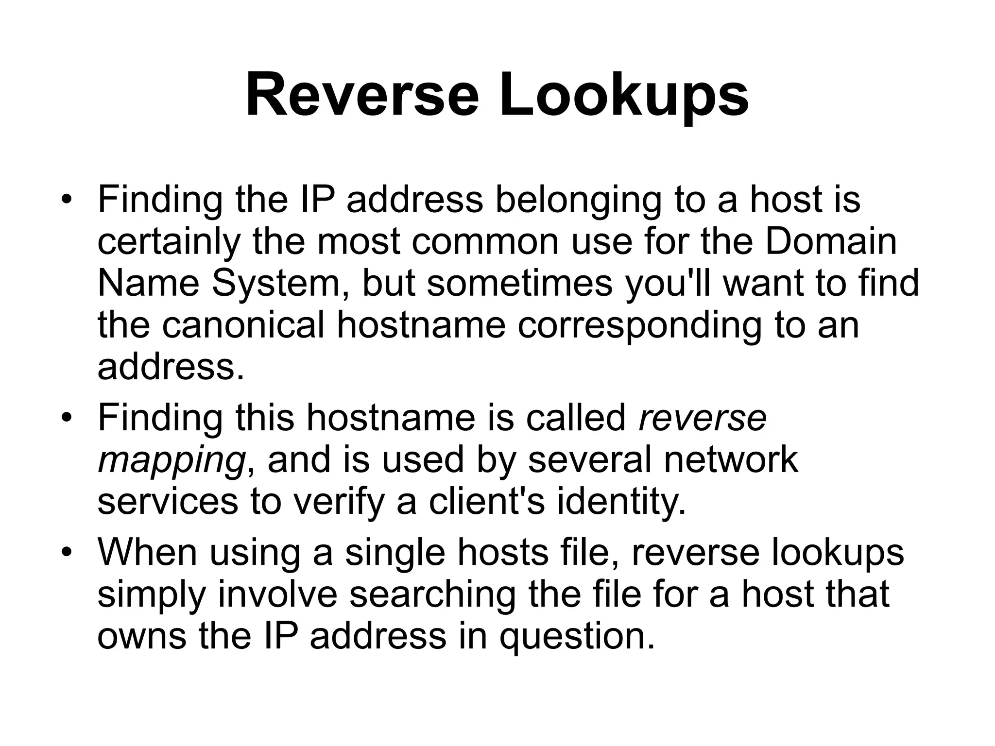 Reverse Lookups
• Finding the IP address belonging to a host is
certainly the most common use for the Domain
Name System, but sometimes you'll want to find
the canonical hostname corresponding to an
address.
• Finding this hostname is called reverse
mapping, and is used by several network
services to verify a client's identity.
• When using a single hosts file, reverse lookups
simply involve searching the file for a host that
owns the IP address in question.
 