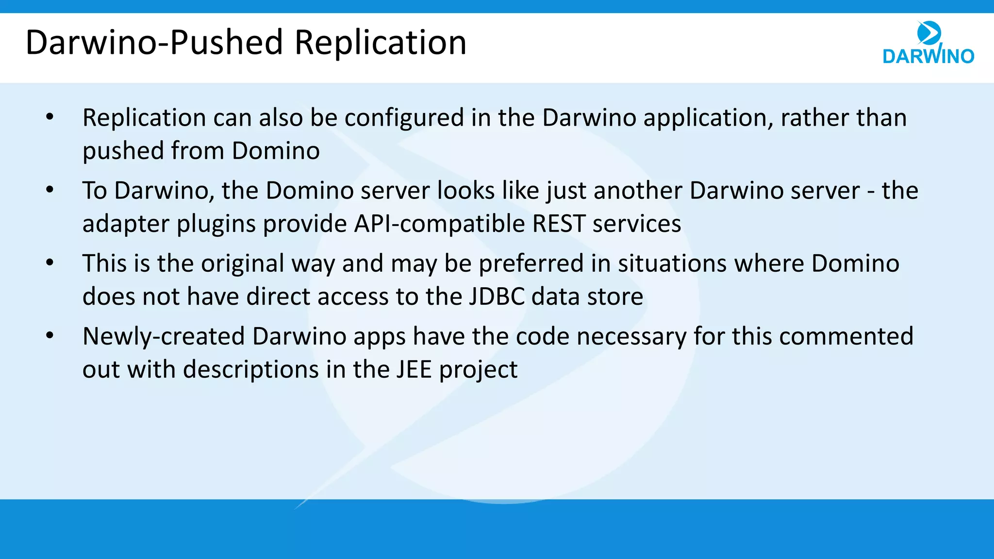 Darwino-Pushed Replication
• Replication can also be configured in the Darwino application, rather than
pushed from Domino
• To Darwino, the Domino server looks like just another Darwino server - the
adapter plugins provide API-compatible REST services
• This is the original way and may be preferred in situations where Domino
does not have direct access to the JDBC data store
• Newly-created Darwino apps have the code necessary for this commented
out with descriptions in the JEE project
 