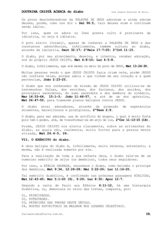 DOUTRINA CRISTÃ ACERCA do diabo José Joaquim Gonçalves de Faria.
fariaestudos@terra.com.br. 10.
Os povos desconhecedores da PALAVRA DE DEUS adoravam e ainda adoram
deuses, porém, como nos diz o Sal¨96:5, tais deuses eram e continuam
sendo ídolos.
Por isso, quem os adora ou lhes presta culto é praticante da
idolatria, ou seja é idólatra.
O povo eleito (Israel), apesar de conhecer a PALAVRA DE DEUS e das
constantes advertências, infelizmente, também cultuou ao diabo,
através da idolatria, Deut¨32:17; 2ºReis¨17:7−20; 2ºCrô¨11:15.
O diabo, por seu atrevimento, desejou, e intentou, receber adoração,
até do próprio JESUS CRISTO, Mat¨4:8-10; Luc¨4:5-8.
O diabo, infelizmente, age até mesmo no meio do povo de DEUS, Mat¨13:24-30.
Muitas pessoas vendo o que JESUS CRISTO fazia criam nele, porém JESUS
não confiava neles, porque sabia o que tinham em seu coração e a quem
pertenciam, João¨2:23-25.
O diabo que era conhecedor da missão de JESUS CRISTO utilizou-se de
testemunhas falsas, dos escribas, dos fariseus, dos anciãos, dos
principais sacerdotes, do sumo sacerdote e dos membros do sinédrio,
Mar¨14:53−64, 15:1−3; João¨11:46-57, e até de um dos apóstolos,
Mat¨26:47-50, para tramarem planos malignos contra JESUS.
O diabo atrai adoradores, através da promoção de espetáculos
atraentes, maravilhosos e prodigiosos, 2ªTess¨2:9.
O diabo, para ser adorado, usa do artifício do engano, o qual é muito forte
pois tem o poder, até, de transformar-se em anjo de luz, 2ªCor¨11:13-15 (14).
Porém, JESUS CRISTO nos alerta claramente, sobre as artimanhas do
diabo, as quais são, realmente, muito fortes para a pessoa menos
avisada, Mat¨24:4-5, 24.
VII, O EXÉRCITO do diabo.
A obra maligna do diabo é, infelizmente, muito extensa, entretanto, a
mesma, não é realizada somente por ele.
Para a realização de toda a sua nefasta obra, o diabo vale-se de um
numeroso exército de anjos (os demônios), todos seus seguidores.
Por isso, a BÍBLIA SAGRADA, reconhece o diabo, como belzebu o príncipe
dos demônios, Mat¨9:34, 12:24-28; Mar¨3:22-26; Luc¨11:14-20.
Tal exército diabólico, é confirmado nas próximas passagens BÍBLICAS,
Mat¨12:43-45; Mar¨5:1−20 (9), 9:29; Luc¨8:30; Apoc¨12:7.
Segundo a carta de Paulo aos Efésios 6:11-12, há uma hierarquia
diabólica, ou, demoníaca no reino das trevas, composta, por:
01, PRINCIPADOS.
02, POTESTADES.
03, PRÍNCIPES DAS TREVAS DESTE SÉCULO.
04, HOSTES ESPIRITUAIS DA MALDADE NOS LUGARES CELESTIAIS.
 