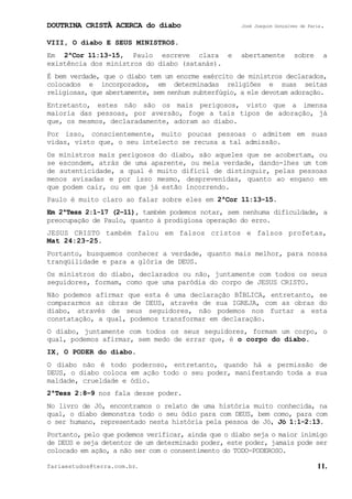 DOUTRINA CRISTÃ ACERCA do diabo José Joaquim Gonçalves de Faria.
fariaestudos@terra.com.br. 11.
VIII, O diabo E SEUS MINISTROS.
Em 2ªCor¨11:13-15, Paulo escreve clara e abertamente sobre a
existência dos ministros do diabo (satanás).
É bem verdade, que o diabo tem um enorme exército de ministros declarados,
colocados e incorporados, em determinadas religiões e suas seitas
religiosas, que abertamente, sem nenhum subterfúgio, a ele devotam adoração.
Entretanto, estes não são os mais perigosos, visto que a imensa
maioria das pessoas, por aversão, foge a tais tipos de adoração, já
que, os mesmos, declaradamente, adoram ao diabo.
Por isso, conscientemente, muito poucas pessoas o admitem em suas
vidas, visto que, o seu intelecto se recusa a tal admissão.
Os ministros mais perigosos do diabo, são aqueles que se acobertam, ou
se escondem, atrás de uma aparente, ou meia verdade, dando-lhes um tom
de autenticidade, a qual é muito difícil de distinguir, pelas pessoas
menos avisadas e por isso mesmo, desprevenidas, quanto ao engano em
que podem cair, ou em que já estão incorrendo.
Paulo é muito claro ao falar sobre eles em 2ªCor¨11:13-15.
Em 2ªTess¨2:1-17 (2−11), também podemos notar, sem nenhuma dificuldade, a
preocupação de Paulo, quanto à prodigiosa operação do erro.
JESUS CRISTO também falou em falsos cristos e falsos profetas,
Mat¨24:23-25.
Portanto, busquemos conhecer a verdade, quanto mais melhor, para nossa
tranqüilidade e para a glória de DEUS.
Os ministros do diabo, declarados ou não, juntamente com todos os seus
seguidores, formam, como que uma paródia do corpo de JESUS CRISTO.
Não podemos afirmar que esta é uma declaração BÍBLICA, entretanto, se
compararmos as obras de DEUS, através de sua IGREJA, com as obras do
diabo, através de seus seguidores, não podemos nos furtar a esta
constatação, a qual, podemos transformar em declaração.
O diabo, juntamente com todos os seus seguidores, formam um corpo, o
qual, podemos afirmar, sem medo de errar que, é o corpo do diabo.
IX, O PODER do diabo.
O diabo não é todo poderoso, entretanto, quando há a permissão de
DEUS, o diabo coloca em ação todo o seu poder, manifestando toda a sua
maldade, crueldade e ódio.
2ªTess¨2:8−9 nos fala desse poder.
No livro de Jó, encontramos o relato de uma história muito conhecida, na
qual, o diabo demonstra todo o seu ódio para com DEUS, bem como, para com
o ser humano, representado nesta história pela pessoa de Jó, Jó¨1:1-2:13.
Portanto, pelo que podemos verificar, ainda que o diabo seja o maior inimigo
de DEUS e seja detentor de um determinado poder, este poder, jamais pode ser
colocado em ação, a não ser com o consentimento do TODO-PODEROSO.
 