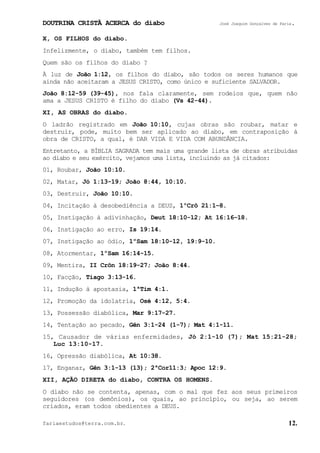 DOUTRINA CRISTÃ ACERCA do diabo José Joaquim Gonçalves de Faria.
fariaestudos@terra.com.br. 12.
X, OS FILHOS do diabo.
Infelizmente, o diabo, também tem filhos.
Quem são os filhos do diabo¨?
À luz de João¨1:12, os filhos do diabo, são todos os seres humanos que
ainda não aceitaram a JESUS CRISTO, como único e suficiente SALVADOR.
João¨8:12-59¨(39-45), nos fala claramente, sem rodeios que, quem não
ama a JESUS CRISTO é filho do diabo (Vs¨42-44).
XI, AS OBRAS do diabo.
O ladrão registrado em João¨10:10, cujas obras são roubar, matar e
destruir, pode, muito bem ser aplicado ao diabo, em contraposição à
obra de CRISTO, a qual, é DAR VIDA E VIDA COM ABUNDÂNCIA.
Entretanto, a BÍBLIA SAGRADA tem mais uma grande lista de obras atribuídas
ao diabo e seu exército, vejamos uma lista, incluindo as já citados:
01, Roubar, João¨10:10.
02, Matar, Jó¨1:13-19; João¨8:44, 10:10.
03, Destruir, João¨10:10.
04, Incitação à desobediência a DEUS, 1ºCrô¨21:1−8.
05, Instigação à adivinhação, Deut¨18:10-12; At¨16:16−18.
06, Instigação ao erro, Is¨19:14.
07, Instigação ao ódio, 1ºSam¨18:10-12, 19:9-10.
08, Atormentar, 1ºSam¨16:14-15.
09, Mentira, II¨Crôn¨18:19-27; João¨8:44.
10, Facção, Tiago¨3:13-16.
11, Indução à apostasia, 1ªTim¨4:1.
12, Promoção da idolatria, Osé¨4:12, 5:4.
13, Possessão diabólica, Mar¨9:17-27.
14, Tentação ao pecado, Gên¨3:1-24¨(1-7); Mat¨4:1-11.
15, Causador de várias enfermidades, Jó¨2:1-10¨(7); Mat¨15:21-28;
Luc¨13:10-17.
16, Opressão diabólica, At¨10:38.
17, Enganar, Gên¨3:1-13¨(13); 2ªCor11:3; Apoc¨12:9.
XII, AÇÃO DIRETA do diabo, CONTRA OS HOMENS.
O diabo não se contenta, apenas, com o mal que fez aos seus primeiros
seguidores (os demônios), os quais, ao princípio, ou seja, ao serem
criados, eram todos obedientes a DEUS.
 
