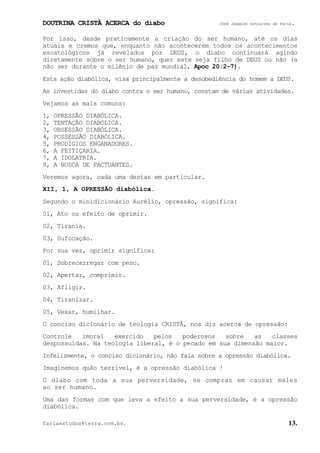 DOUTRINA CRISTÃ ACERCA do diabo José Joaquim Gonçalves de Faria.
fariaestudos@terra.com.br. 13.
Por isso, desde praticamente a criação do ser humano, até os dias
atuais e cremos que, enquanto não acontecerem todos os acontecimentos
escatológicos já revelados por DEUS, o diabo continuará agindo
diretamente sobre o ser humano, quer este seja filho de DEUS ou não (a
não ser durante o milênio de paz mundial, Apoc¨20:2−7).
Esta ação diabólica, visa principalmente a desobediência do homem a DEUS.
As investidas do diabo contra o ser humano, constam de várias atividades.
Vejamos as mais comuns:
1, OPRESSÃO DIABÓLICA.
2, TENTAÇÃO DIABÓLICA.
3, OBSESSÃO DIABÓLICA.
4, POSSESSÃO DIABÓLICA.
5, PRODÍGIOS ENGANADORES.
6, A FEITIÇARIA.
7, A IDOLATRIA.
8, A BUSCA DE PACTUANTES.
Veremos agora, cada uma destas em particular.
XII, 1, A OPRESSÃO diabólica.
Segundo o minidicionário Aurélio, opressão, significa:
01, Ato ou efeito de oprimir.
02, Tirania.
03, Sufocação.
Por sua vez, oprimir significa:
01, Sobrecarregar com peso.
02, Apertar, comprimir.
03, Afligir.
04, Tiranizar.
05, Vexar, humilhar.
O conciso dicionário de teologia CRISTÃ, nos diz acerca de opressão:
Controle imoral exercido pelos poderosos sobre as classes
despossuídas. Na teologia liberal, é o pecado em sua dimensão maior.
Infelizmente, o conciso dicionário, não fala sobre a opressão diabólica.
Imaginemos quão terrível, é a opressão diabólica¨!
O diabo com toda a sua perversidade, se compraz em causar males
ao ser humano.
Uma das formas com que leva a efeito a sua perversidade, é a opressão
diabólica.
 