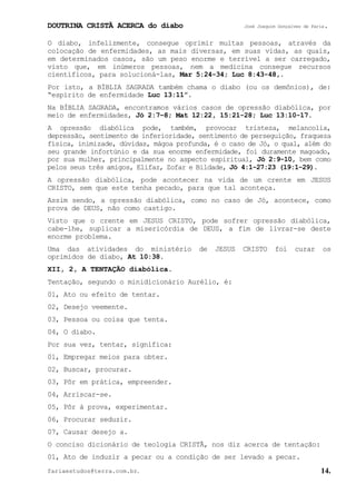 DOUTRINA CRISTÃ ACERCA do diabo José Joaquim Gonçalves de Faria.
fariaestudos@terra.com.br. 14.
O diabo, infelizmente, consegue oprimir muitas pessoas, através da
colocação de enfermidades, as mais diversas, em suas vidas, as quais,
em determinados casos, são um peso enorme e terrível a ser carregado,
visto que, em inúmeros pessoas, nem a medicina consegue recursos
científicos, para solucioná-las, Mar¨5:24-34; Luc¨8:43-48,.
Por isto, a BÍBLIA SAGRADA também chama o diabo (ou os demônios), de:
“espírito de enfermidade Luc¨13:11”.
Na BÍBLIA SAGRADA, encontramos vários casos de opressão diabólica, por
meio de enfermidades, Jó¨2:7−8; Mat¨12:22, 15:21-28; Luc¨13:10-17.
A opressão diabólica pode, também, provocar tristeza, melancolia,
depressão, sentimento de inferioridade, sentimento de perseguição, fraqueza
física, inimizade, dúvidas, mágoa profunda, é o caso de Jó, o qual, além do
seu grande infortúnio e da sua enorme enfermidade, foi duramente magoado,
por sua mulher, principalmente no aspecto espiritual, Jó¨2:9-10, bem como
pelos seus três amigos, Elifaz, Zofar e Bildade, Jó¨4:1-27:23¨(19:1-29).
A opressão diabólica, pode acontecer na vida de um crente em JESUS
CRISTO, sem que este tenha pecado, para que tal aconteça.
Assim sendo, a opressão diabólica, como no caso de Jó, acontece, como
prova de DEUS, não como castigo.
Visto que o crente em JESUS CRISTO, pode sofrer opressão diabólica,
cabe-lhe, suplicar a misericórdia de DEUS, a fim de livrar-se deste
enorme problema.
Uma das atividades do ministério de JESUS CRISTO foi curar os
oprimidos de diabo, At¨10:38.
XII, 2, A TENTAÇÃO diabólica.
Tentação, segundo o minidicionário Aurélio, é:
01, Ato ou efeito de tentar.
02, Desejo veemente.
03, Pessoa ou coisa que tenta.
04, O diabo.
Por sua vez, tentar, significa:
01, Empregar meios para obter.
02, Buscar, procurar.
03, Pôr em prática, empreender.
04, Arriscar-se.
05, Pôr à prova, experimentar.
06, Procurar seduzir.
07, Causar desejo a.
O conciso dicionário de teologia CRISTÃ, nos diz acerca de tentação:
01, Ato de induzir a pecar ou a condição de ser levado a pecar.
 