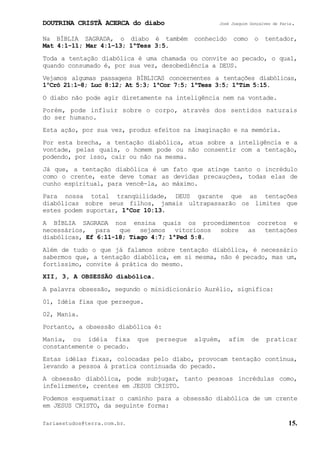 DOUTRINA CRISTÃ ACERCA do diabo José Joaquim Gonçalves de Faria.
fariaestudos@terra.com.br. 15.
Na BÍBLIA SAGRADA, o diabo é também conhecido como o tentador,
Mat¨4:1-11; Mar¨4:1−13; 1ªTess¨3:5.
Toda a tentação diabólica é uma chamada ou convite ao pecado, o qual,
quando consumado é, por sua vez, desobediência a DEUS.
Vejamos algumas passagens BÍBLICAS concernentes a tentações diabólicas,
1ºCrô¨21:1−8; Luc¨8:12; At¨5:3; 1ªCor¨7:5; 1ªTess¨3:5; 1ªTim¨5:15.
O diabo não pode agir diretamente na inteligência nem na vontade.
Porém, pode influir sobre o corpo, através dos sentidos naturais
do ser humano.
Esta ação, por sua vez, produz efeitos na imaginação e na memória.
Por esta brecha, a tentação diabólica, atua sobre a inteligência e a
vontade, pelas quais, o homem pode ou não consentir com a tentação,
podendo, por isso, cair ou não na mesma.
Já que, a tentação diabólica é um fato que atinge tanto o incrédulo
como o crente, este deve tomar as devidas precauções, todas elas de
cunho espiritual, para vencê-la, ao máximo.
Para nossa total tranqüilidade, DEUS garante que as tentações
diabólicas sobre seus filhos, jamais ultrapassarão os limites que
estes podem suportar, 1ªCor¨10:13.
A BÍBLIA SAGRADA nos ensina quais os procedimentos corretos e
necessários, para que sejamos vitoriosos sobre as tentações
diabólicas, Ef¨6:11-18; Tiago¨4:7; 1ªPed¨5:8.
Além de tudo o que já falamos sobre tentação diabólica, é necessário
sabermos que, a tentação diabólica, em si mesma, não é pecado, mas um,
fortíssimo, convite à prática do mesmo.
XII, 3, A OBSESSÃO diabólica.
A palavra obsessão, segundo o minidicionário Aurélio, significa:
01, Idéia fixa que persegue.
02, Mania.
Portanto, a obsessão diabólica é:
Mania, ou idéia fixa que persegue alguém, afim de praticar
constantemente o pecado.
Estas idéias fixas, colocadas pelo diabo, provocam tentação contínua,
levando a pessoa à pratica continuada do pecado.
A obsessão diabólica, pode subjugar, tanto pessoas incrédulas como,
infelizmente, crentes em JESUS CRISTO.
Podemos esquematizar o caminho para a obsessão diabólica de um crente
em JESUS CRISTO, da seguinte forma:
 