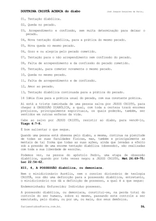 DOUTRINA CRISTÃ ACERCA do diabo José Joaquim Gonçalves de Faria.
fariaestudos@terra.com.br. 16.
01, Tentação diabólica.
02, Queda no pecado.
03, Arrependimento e confissão, sem muita determinação para deixar o
pecado.
04, Nova tentação diabólica, para a prática do mesmo pecado.
05, Nova queda no mesmo pecado.
06, Gozo e ou alegria pelo pecado cometido.
07, Tentação para o não arrependimento nem confissão do pecado.
08, Falta de arrependimento e da confissão do pecado cometido.
09, Tentação, para cometer novamente o mesmo pecado.
10, Queda no mesmo pecado.
11, Falta de arrependimento e de confissão.
12, Amor ao pecado.
13, Tentação diabólica continuada para a prática do pecado.
14 Idéia fixa para a prática usual do pecado, com sua constante prática.
Aí está a triste caminhada de uma pessoa salva por JESUS CRISTO, para
chegar à OBSESSÃO DIABÓLICA, a qual, com toda a certeza trará enormes
prejuízos, principalmente espirituais, os quais poderão, também, ser
sentidos em outras esferas da vida.
Cabe ao salvo por JESUS CRISTO, resistir ao diabo, para vencê-lo,
Tiago¨4:7-8.
É bom salientar o que segue.
Quando uma pessoa está obsessa pelo diabo, a mesma, continua na plenitude
de todas as suas faculdades físicas, mas, também e principalmente as
mentais de tal forma que todas as suas ações, ainda que levadas a efeito
sob a pressão de uma enorme tentação diabólica (obsessão), são realizadas
com toda a sua liberdade de escolha.
Podemos ver, na pessoa do apóstolo Pedro, uma etapa de obsessão
diabólica, quando por três vezes negou a JESUS CRISTO, Mat¨26:69-75;
Luc¨22:54-62.
XII, 4, A POSSESSÃO diabólica, ou demoníaca.
Nem o minidicionário Aurélio, nem o conciso dicionário de teologia
CRISTÃ, nos dão uma definição para a possessão diabólica, entretanto,
o minidicionário nos dá a definição de possesso, a qual é a que segue:
Endemoninhado; Enfurecido; Indivíduo possesso.
A possessão diabólica, ou demoníaca, constitui-se, na perda total do
controle do ser humano, sobre si mesmo, passando este controle a ser
executado, pelo diabo, ou por um, ou mais, dos seus demônios.
 
