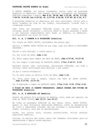 DOUTRINA CRISTÃ ACERCA do diabo José Joaquim Gonçalves de Faria.
fariaestudos@terra.com.br. 17.
A BÍBLIA SAGRADA, nos mostra claramente, muitos casos de possessão
diabólica ou demoníaca, como podemos verificar claramente, nas passagens
BÍBLICAS enumeradas a seguir, Mat¨8:16, 28-34; Mar¨1:21-28, 32-34, 5:1-20,
7:24-30, 9:14-29; Luc¨4:33-36, 41, 6:17−18, 8:26-39, 9:37-42; At¨5:16, 8:7.
A possessão diabólica ou demoníaca, por seus resultados, talvez seja a
maior tragédia da vida do ser humano, naturalmente, tirando fora a
condenação eterna.
Como vimos nas passagens BÍBLICAS acima, um ser humano em tal
situação, perde totalmente o controle sobre si mesmo, passando o mesmo
a ser exercido completamente pelo diabo (o demônio, ou demônios),
principalmente nas horas de crise.
XII, 4, A, O CRENTE E A POSSESSÃO diabólica.
Por crente em JESUS CRISTO, entendemos uma pessoa que:
Aceitou o SENHOR JESUS CRISTO em sua vida, como seu ÚNICO E SUFICIENTE
SALVADOR.
Devido a esta decisão, o crente passa a:
01, Ser filho de DEUS, João¨1:12.
02, Estar seguro para sempre nas mãos de JESUS, João¨6:37-40, 10:27-30.
03, Ser templo e habitação do ESPÍRITO SANTO, 1ªCor¨3:16-17, 6:19.
Baseados nestas três, fortíssimas, declarações BÍBLICAS, com toda a
certeza, temos autorização para declarar o que segue:
Já que o crente verdadeiro:
01, É, para todos os efeitos filho de DEUS, João¨1:12.
02, Está, para todo o sempre, seguro nas mãos de JESUS CRISTO,
João¨6:37-40, 10:27-30.
03, É habitação e templo do ESPÍRITO SANTO, 1ªCor¨3:16, 6:19; 2ªCor¨6:16.
O FILHO DE DEUS (O CRENTE VERDADEIRO) JAMAIS PODERÁ SER VÍTIMA DE
POSSESSÃO diabólica.
XII, 4, B, A EXPULSÃO DE demônios.
Quando uma pessoa fica possessa de demônio, este, pode ser expulso, em
nome de JESUS CRISTO, Mar¨16:17; Luc¨10:17.
Em todas as passagens BÍBLICAS em que vemos, tanto, JESUS CRISTO,
quanto os seus discípulos expulsarem demônios, estes se apresentaram
de livre e espontânea vontade, sem que houvesse a necessidade de os
chamar (invocar), para que se apresentassem.
Porém, nos nossos dias, estamos presenciando, muitas pessoas
expulsando demônios.
Contudo, na maioria das vezes, estes são chamados (invocados) para se
apresentarem e depois serem expulsos.
 