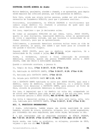 DOUTRINA CRISTÃ ACERCA do diabo José Joaquim Gonçalves de Faria.
fariaestudos@terra.com.br. 18.
Muitos demônios, geralmente, atendem o chamado, e se apresentam, para depois
serem expulsos das infelizes pessoas, que ficam possessas do demônio.
Este fato, ainda que atraia muitas pessoas, podem ser até multidões,
necessita de fundamento BÍBLICO, para que o possamos avalizar.
Procuremos, acuradamente, na BÍBLIA SAGRADA e verificaremos que
jamais algum demônio foi chamado à presença de quem quer que
seja, para depois ser expulso.
Por isso, repetimos o que já declaramos acima.
Em todas as passagens BÍBLICAS em que vemos, tanto, JESUS CRISTO,
quanto os seus discípulos, expulsarem demônios, estes se apresentaram
de livre e espontânea vontade, sem que houvesse a necessidade de os
chamar (invocar), para que se apresentassem.
Infelizmente, a possessão demoníaca acontece muitas vezes na vida de
muitas pessoas, as quais, não sabem o que fazer para se livrarem de
tão grande e terrível flagelo.
Segundo JESUS CRISTO, para que os demônios sejam expulsos, há a
necessidade de fé, oração e jejum, Mat¨17:14-21.
Porém, a verdadeira, radical e final libertação da possessão
demoníaca, acontece, quando uma pessoa EVANGELIZADA aceita a JESUS
CRISTO, COMO SEU ÚNICO E SUFICIENTE SALVADOR.
Quando a conversão acontece, a pessoa é:
01, Templo de Deus, 1ªCor¨3:16-17, 6:19; 2ªCor¨6:16.
02, Habitação do ESPÍRITO SANTO, 1ªCor¨3:16-17, 6:19; 2ªCor¨6:16;
03, Batizada pelo ESPÍRITO SANTO, 1ªCor¨12:13.
04, Selada pelo ESPÍRITO SANTO Ef¨1:13, 4:30.
Com o ESPÍRITO SANTO habitando no salvo por JESUS CRISTO, qual será o
demônio, casta de demônios, legião de demônios, ou o próprio diabo
(satanás) virá desalojar o ESPÍRITO SANTO, para possuir um filho de
Deus, através da possessão demoníaca ou diabólica.
Por isso, é impossível que o (s) demônio (s) volte (m), acompanhado (s)
de outros sete demônios para cada um que saiu, à que era sua casa, antes
da conversão genuína a JESUS CRISTO, Mat¨12:43-45; Luc¨11:24-26.
Sua volta é impossível porque a casa não mais está vazia, está, isto
sim, habitada pelo ESPÍRITO SANTO, 1ªCor¨3:16-17, 6:19; 2ªCor¨6:16;
XII, 5, PRODÍGIOS ENGANADORES.
O diabo, infelizmente, também engana uma enorme quantidade de seres
humanos, através de sinais, prodígios, milagres, etc., porém enganadores,
por intermédio dos seus seguidores, quer estes sejam, declarados ou não.
É o que constatamos com as seguintes passagens da BÍBLIA SAGRADA,
Mat¨7:21-23; 24:23-25; 2ªCor¨11:13-15; 2ªTess¨2:9−10; Apoc¨13:11-18 (13).
Assim sendo, nem todos os prodígios, ou milagres, procedem de DEUS,
vejamos o que nos diz Mat¨7:15-23.
 