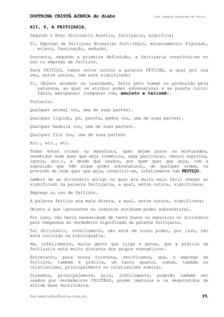 DOUTRINA CRISTÃ ACERCA do diabo José Joaquim Gonçalves de Faria.
fariaestudos@terra.com.br. 19.
XII, 6, A FEITIÇARIA.
Segundo o Novo dicionário Aurélio, feitiçaria, significa:
01, Emprego de feitiços; Bruxaria; Sortilégio, encantamento; Figurado,
enlevo, fascinação, sedução.
Portanto, segundo a primeira definição, a feitiçaria constitui-se no
uso ou emprego de feitiços.
Para FEITIÇO, temos entre outros a palavra FETICHE, a qual por sua
vez, entre outros, tem este significado:
01, Objeto animado ou inanimado, feito pelo homem ou produzido pela
natureza, ao qual se atribui poder sobrenatural e se presta culto;
Ídolo, manipanso: [comparar com, amuleto e talismã].
Portanto:
Qualquer animal (ou, uma de suas partes).
Qualquer líquido, pó, pacote, pedra (ou, uma de suas partes).
Qualquer madeira (ou, uma de suas partes).
Qualquer flor (ou, uma de suas partes)
Etc., etc., etc.
Todas estas coisas ou materiais, quer sejam puros ou misturados,
recebidos onde quer que seja (comércio, casa particular, centro espírita,
igreja, etc.), e desde que usados, por quem quer que seja, com a
suposição que têm algum poder sobrenatural, de qualquer ordem, ou
provindo de onde quer que seja, constitui-se, infelizmente num FEITIÇO.
Lembro de um dicionário antigo no qual era muito mais fácil chegar ao
significado da palavra feitiçaria, a qual, entre outros, significava:
Emprego ou uso de feitiços.
A palavra feitiço era mais direta, a qual, entre outros, significava:
Objeto a que ignorantes ou indoutos atribuem poder sobrenatural.
Por isso, não havia necessidade de tanta busca ou exercício no dicionário
para chegarmos ao verdadeiro significado da palavra feitiçaria.
Tal dicionário, infelizmente, não está em nosso poder, por isso, não
está incluído na bibliografia.
Há, infelizmente, muita gente que julga e pensa, que a prática da
feitiçaria está muito distante dos grupos evangélicos.
Entretanto, para nossa tristeza, verificamos, que, o emprego de
feitiços, também é prática, um tanto quanto, comum, também no
cristianismo, principalmente no cristianismo nominal.
Dissemos, principalmente, pois, infelizmente, poderão também ser
usados por verdadeiros CRISTÃOS, porém imaturos e ou desprovidos de
sólida base doutrinária.
 