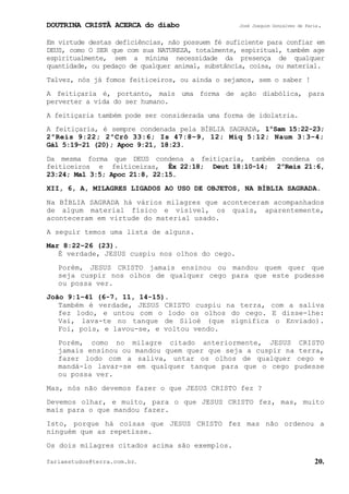 DOUTRINA CRISTÃ ACERCA do diabo José Joaquim Gonçalves de Faria.
fariaestudos@terra.com.br. 20.
Em virtude destas deficiências, não possuem fé suficiente para confiar em
DEUS, como O SER que com sua NATUREZA, totalmente, espiritual, também age
espiritualmente, sem a mínima necessidade da presença de qualquer
quantidade, ou pedaço de qualquer animal, substância, coisa, ou material.
Talvez, nós já fomos feiticeiros, ou ainda o sejamos, sem o saber¨!
A feitiçaria é, portanto, mais uma forma de ação diabólica, para
perverter a vida do ser humano.
A feitiçaria também pode ser considerada uma forma de idolatria.
A feitiçaria, é sempre condenada pela BÍBLIA SAGRADA, 1ºSam¨15:22-23;
2ºReis¨9:22; 2ºCrô¨33:6; Is¨47:8−9, 12; Miq¨5:12; Naum¨3:3−4;
Gál¨5:19-21¨(20); Apoc¨9:21, 18:23.
Da mesma forma que DEUS condena a feitiçaria, também condena os
feiticeiros e feiticeiras, Êx¨22:18; Deut¨18:10-14; 2ºReis¨21:6,
23:24; Mal¨3:5; Apoc¨21:8, 22:15.
XII, 6, A, MILAGRES LIGADOS AO USO DE OBJETOS, NA BÍBLIA SAGRADA.
Na BÍBLIA SAGRADA há vários milagres que aconteceram acompanhados
de algum material físico e visível, os quais, aparentemente,
aconteceram em virtude do material usado.
A seguir temos uma lista de alguns.
Mar¨8:22−26¨(23).
É verdade, JESUS cuspiu nos olhos do cego.
Porém, JESUS CRISTO jamais ensinou ou mandou quem quer que
seja cuspir nos olhos de qualquer cego para que este pudesse
ou possa ver.
João¨9:1−41¨(6-7, 11, 14-15).
Também é verdade, JESUS CRISTO cuspiu na terra, com a saliva
fez lodo, e untou com o lodo os olhos do cego. E disse-lhe:
Vai, lava-te no tanque de Siloé (que significa o Enviado).
Foi, pois, e lavou-se, e voltou vendo.
Porém, como no milagre citado anteriormente, JESUS CRISTO
jamais ensinou ou mandou quem quer que seja a cuspir na terra,
fazer lodo com a saliva, untar os olhos de qualquer cego e
mandá-lo lavar-se em qualquer tanque para que o cego pudesse
ou possa ver.
Mas, nós não devemos fazer o que JESUS CRISTO fez¨?
Devemos olhar, e muito, para o que JESUS CRISTO fez, mas, muito
mais para o que mandou fazer.
Isto, porque há coisas que JESUS CRISTO fez mas não ordenou a
ninguém que as repetisse.
Os dois milagres citados acima são exemplos.
 