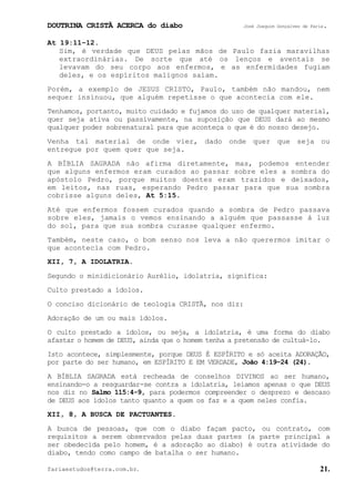 DOUTRINA CRISTÃ ACERCA do diabo José Joaquim Gonçalves de Faria.
fariaestudos@terra.com.br. 21.
At¨19:11−12.
Sim, é verdade que DEUS pelas mãos de Paulo fazia maravilhas
extraordinárias. De sorte que até os lenços e aventais se
levavam do seu corpo aos enfermos, e as enfermidades fugiam
deles, e os espíritos malignos saíam.
Porém, a exemplo de JESUS CRISTO, Paulo, também não mandou, nem
sequer insinuou, que alguém repetisse o que acontecia com ele.
Tenhamos, portanto, muito cuidado e fujamos do uso de qualquer material,
quer seja ativa ou passivamente, na suposição que DEUS dará ao mesmo
qualquer poder sobrenatural para que aconteça o que é do nosso desejo.
Venha tal material de onde vier, dado onde quer que seja ou
entregue por quem quer que seja.
A BÍBLIA SAGRADA não afirma diretamente, mas, podemos entender
que alguns enfermos eram curados ao passar sobre eles a sombra do
apóstolo Pedro, porque muitos doentes eram trazidos e deixados,
em leitos, nas ruas, esperando Pedro passar para que sua sombra
cobrisse alguns deles, At¨5:15.
Até que enfermos fossem curados quando a sombra de Pedro passava
sobre eles, jamais o vemos ensinando a alguém que passasse à luz
do sol, para que sua sombra curasse qualquer enfermo.
Também, neste caso, o bom senso nos leva a não querermos imitar o
que acontecia com Pedro.
XII, 7, A IDOLATRIA.
Segundo o minidicionário Aurélio, idolatria, significa:
Culto prestado a ídolos.
O conciso dicionário de teologia CRISTÃ, nos diz:
Adoração de um ou mais ídolos.
O culto prestado a ídolos, ou seja, a idolatria, é uma forma do diabo
afastar o homem de DEUS, ainda que o homem tenha a pretensão de cultuá-lo.
Isto acontece, simplesmente, porque DEUS É ESPÍRITO e só aceita ADORAÇÃO,
por parte do ser humano, em ESPÍRITO E EM VERDADE, João¨4:19-24 (24).
A BÍBLIA SAGRADA está recheada de conselhos DIVINOS ao ser humano,
ensinando-o a resguardar-se contra a idolatria, leiamos apenas o que DEUS
nos diz no Salmo¨115:4-9, para podermos compreender o desprezo e descaso
de DEUS aos ídolos tanto quanto a quem os faz e a quem neles confia.
XII, 8, A BUSCA DE PACTUANTES.
A busca de pessoas, que com o diabo façam pacto, ou contrato, com
requisitos a serem observados pelas duas partes (a parte principal a
ser obedecida pelo homem, é a adoração ao diabo) é outra atividade do
diabo, tendo como campo de batalha o ser humano.
 