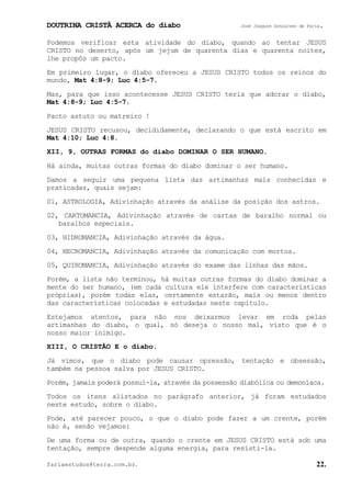 DOUTRINA CRISTÃ ACERCA do diabo José Joaquim Gonçalves de Faria.
fariaestudos@terra.com.br. 22.
Podemos verificar esta atividade do diabo, quando ao tentar JESUS
CRISTO no deserto, após um jejum de quarenta dias e quarenta noites,
lhe propôs um pacto.
Em primeiro lugar, o diabo ofereceu a JESUS CRISTO todos os reinos do
mundo, Mat¨4:8-9; Luc¨4:5-7.
Mas, para que isso acontecesse JESUS CRISTO teria que adorar o diabo,
Mat¨4:8-9; Luc¨4:5-7.
Pacto astuto ou matreiro¨!
JESUS CRISTO recusou, decididamente, declarando o que está escrito em
Mat¨4:10; Luc¨4:8.
XII, 9, OUTRAS FORMAS do diabo DOMINAR O SER HUMANO.
Há ainda, muitas outras formas do diabo dominar o ser humano.
Damos a seguir uma pequena lista das artimanhas mais conhecidas e
praticadas, quais sejam:
01, ASTROLOGIA, Adivinhação através da análise da posição dos astros.
02, CARTOMANCIA, Adivinhação através de cartas de baralho normal ou
baralhos especiais.
03, HIDROMANCIA, Adivinhação através da água.
04, NECROMANCIA, Adivinhação através da comunicação com mortos.
05, QUIROMANCIA, Adivinhação através do exame das linhas das mãos.
Porém, a lista não terminou, há muitas outras formas do diabo dominar a
mente do ser humano, (em cada cultura ele interfere com características
próprias), porém todas elas, certamente estarão, mais ou menos dentro
das características colocadas e estudadas neste capítulo.
Estejamos atentos, para não nos deixarmos levar em roda pelas
artimanhas do diabo, o qual, só deseja o nosso mal, visto que é o
nosso maior inimigo.
XIII, O CRISTÃO E o diabo.
Já vimos, que o diabo pode causar opressão, tentação e obsessão,
também na pessoa salva por JESUS CRISTO.
Porém, jamais poderá possuí-la, através da possessão diabólica ou demoníaca.
Todos os itens alistados no parágrafo anterior, já foram estudados
neste estudo, sobre o diabo.
Pode, até parecer pouco, o que o diabo pode fazer a um crente, porém
não é, senão vejamos:
De uma forma ou de outra, quando o crente em JESUS CRISTO está sob uma
tentação, sempre despende alguma energia, para resisti-la.
 